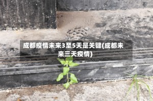 成都疫情未来3至5天是关键(成都未来三天疫情)